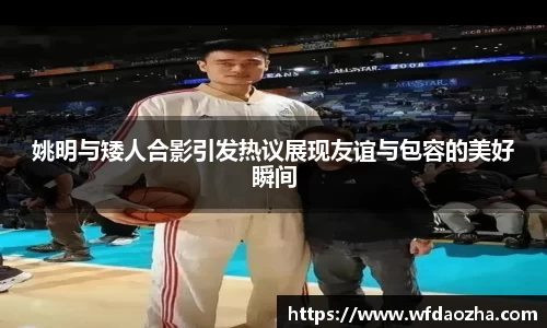 姚明与矮人合影引发热议展现友谊与包容的美好瞬间